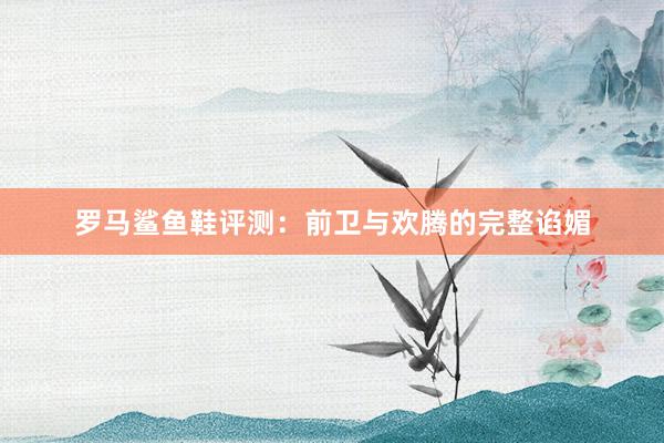 罗马鲨鱼鞋评测：前卫与欢腾的完整谄媚