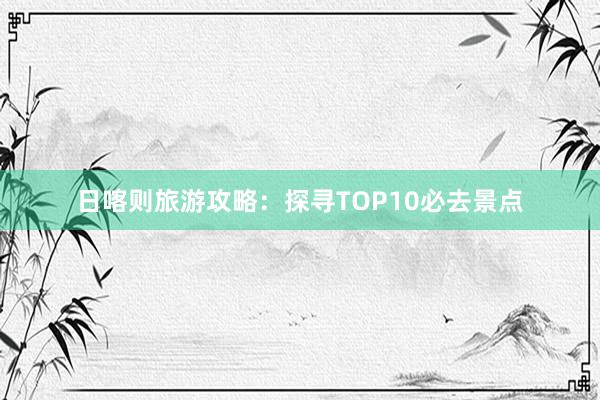 日喀则旅游攻略：探寻TOP10必去景点