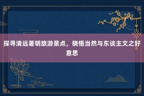 探寻清远著明旅游景点，晓悟当然与东谈主文之好意思