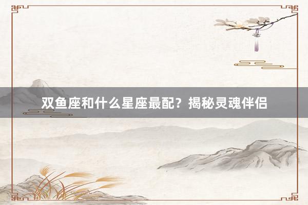 双鱼座和什么星座最配？揭秘灵魂伴侣