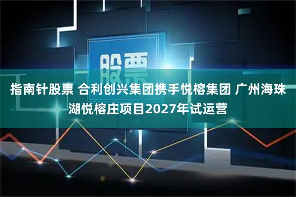 指南针股票 合利创兴集团携手悦榕集团 广州海珠湖悦榕庄项目2027年试运营