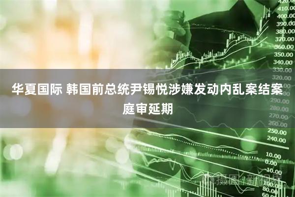 华夏国际 韩国前总统尹锡悦涉嫌发动内乱案结案庭审延期