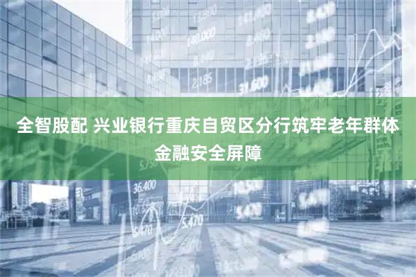 全智股配 兴业银行重庆自贸区分行筑牢老年群体金融安全屏障