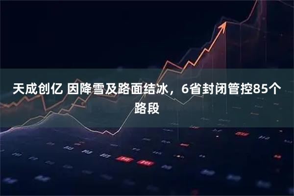 天成创亿 因降雪及路面结冰，6省封闭管控85个路段