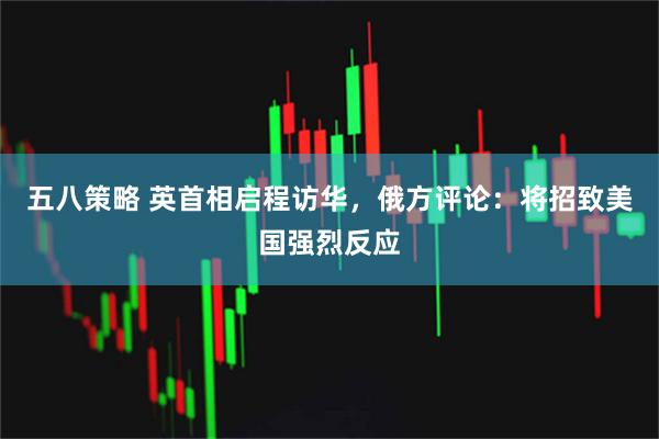 五八策略 英首相启程访华，俄方评论：将招致美国强烈反应