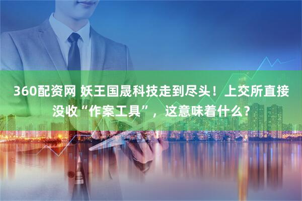 360配资网 妖王国晟科技走到尽头！上交所直接没收“作案工具”，这意味着什么？
