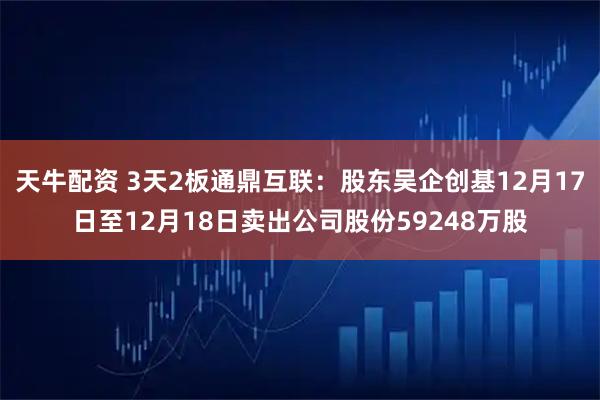 天牛配资 3天2板通鼎互联：股东吴企创基12月17日至12月18日卖出公司股份59248万股
