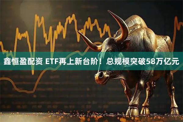 鑫恒盈配资 ETF再上新台阶！总规模突破58万亿元
