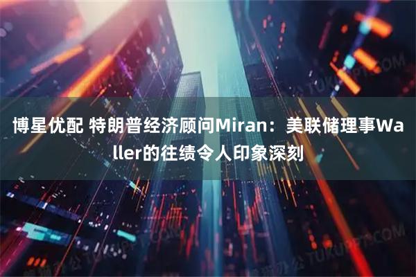 博星优配 特朗普经济顾问Miran：美联储理事Waller的往绩令人印象深刻
