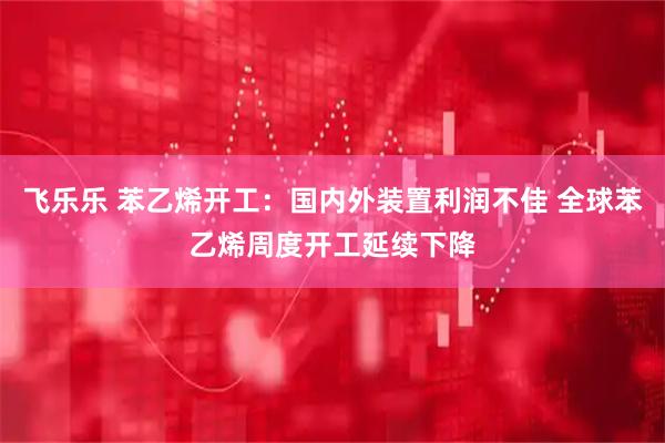 飞乐乐 苯乙烯开工：国内外装置利润不佳 全球苯乙烯周度开工延续下降